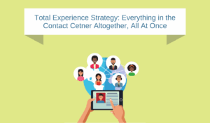 Total Experience Strategy in the Contact Center: Everything Altogether All at Once